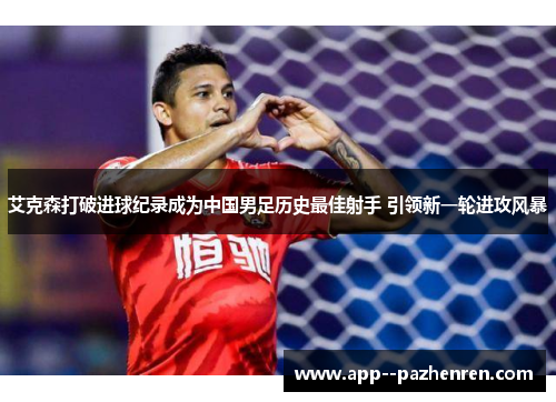 艾克森打破进球纪录成为中国男足历史最佳射手 引领新一轮进攻风暴