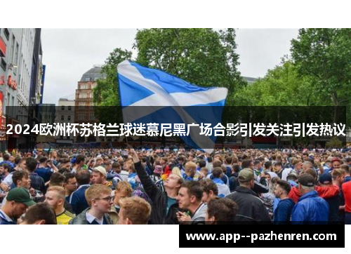 2024欧洲杯苏格兰球迷慕尼黑广场合影引发关注引发热议 2024欧洲杯苏格兰球迷慕尼黑广场合影引发关注引发热议